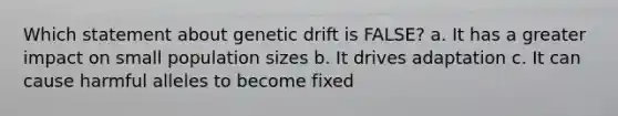 Which statement about genetic drift is FALSE? a. It has a greater impact on small population sizes b. It drives adaptation c. It can cause harmful alleles to become fixed