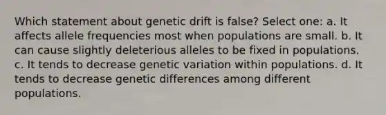 Which statement about genetic drift is false? Select one: a. It affects allele frequencies most when populations are small. b. It can cause slightly deleterious alleles to be fixed in populations. c. It tends to decrease genetic variation within populations. d. It tends to decrease genetic differences among different populations.