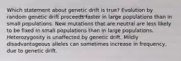 Which statement about genetic drift is true? Evolution by random genetic drift proceeds faster in large populations than in small populations. New mutations that are neutral are less likely to be fixed in small populations than in large populations. Heterozygosity is unaffected by genetic drift. Mildly disadvantageous alleles can sometimes increase in frequency, due to genetic drift.