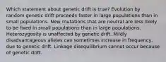 Which statement about genetic drift is true? Evolution by random genetic drift proceeds faster in large populations than in small populations. New mutations that are neutral are less likely to be fixed in small populations than in large populations. Heterozygosity is unaffected by genetic drift. Mildly disadvantageous alleles can sometimes increase in frequency, due to genetic drift. Linkage disequilibrium cannot occur because of genetic drift.