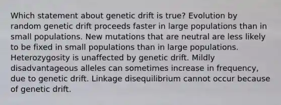 Which statement about genetic drift is true? Evolution by random genetic drift proceeds faster in large populations than in small populations. New mutations that are neutral are less likely to be fixed in small populations than in large populations. Heterozygosity is unaffected by genetic drift. Mildly disadvantageous alleles can sometimes increase in frequency, due to genetic drift. Linkage disequilibrium cannot occur because of genetic drift.