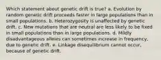 Which statement about genetic drift is true? a. Evolution by random genetic drift proceeds faster in large populations than in small populations. b. Heterozygosity is unaffected by genetic drift. c. New mutations that are neutral are less likely to be fixed in small populations than in large populations. d. Mildly disadvantageous alleles can sometimes increase in frequency, due to genetic drift. e. Linkage disequilibrium cannot occur, because of genetic drift.