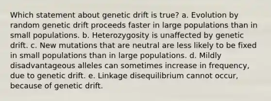 Which statement about genetic drift is true? a. Evolution by random genetic drift proceeds faster in large populations than in small populations. b. Heterozygosity is unaffected by genetic drift. c. New mutations that are neutral are less likely to be fixed in small populations than in large populations. d. Mildly disadvantageous alleles can sometimes increase in frequency, due to genetic drift. e. Linkage disequilibrium cannot occur, because of genetic drift.