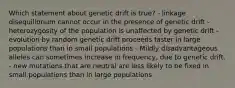 Which statement about genetic drift is true? - linkage disequilibrium cannot occur in the presence of genetic drift - heterozygosity of the population is unaffected by genetic drift - evolution by random genetic drift proceeds faster in large populations than in small populations - Mildly disadvantageous alleles can sometimes increase in frequency, due to genetic drift. - new mutations that are neutral are less likely to be fixed in small populations than in large populations