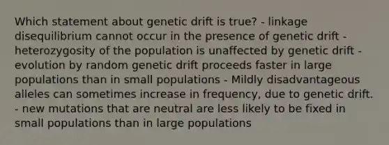 Which statement about genetic drift is true? - linkage disequilibrium cannot occur in the presence of genetic drift - heterozygosity of the population is unaffected by genetic drift - evolution by random genetic drift proceeds faster in large populations than in small populations - Mildly disadvantageous alleles can sometimes increase in frequency, due to genetic drift. - new mutations that are neutral are less likely to be fixed in small populations than in large populations