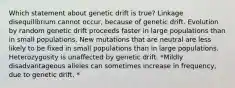 Which statement about genetic drift is true? Linkage disequilibrium cannot occur, because of genetic drift. Evolution by random genetic drift proceeds faster in large populations than in small populations. New mutations that are neutral are less likely to be fixed in small populations than in large populations. Heterozygosity is unaffected by genetic drift. *Mildly disadvantageous alleles can sometimes increase in frequency, due to genetic drift. *