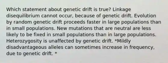 Which statement about genetic drift is true? Linkage disequilibrium cannot occur, because of genetic drift. Evolution by random genetic drift proceeds faster in large populations than in small populations. New mutations that are neutral are less likely to be fixed in small populations than in large populations. Heterozygosity is unaffected by genetic drift. *Mildly disadvantageous alleles can sometimes increase in frequency, due to genetic drift. *