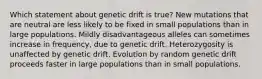 Which statement about genetic drift is true? New mutations that are neutral are less likely to be fixed in small populations than in large populations. Mildly disadvantageous alleles can sometimes increase in frequency, due to genetic drift. Heterozygosity is unaffected by genetic drift. Evolution by random genetic drift proceeds faster in large populations than in small populations.