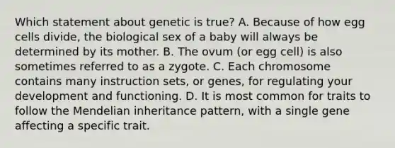 Which statement about genetic is true? A. Because of how egg cells divide, the biological sex of a baby will always be determined by its mother. B. The ovum (or egg cell) is also sometimes referred to as a zygote. C. Each chromosome contains many instruction sets, or genes, for regulating your development and functioning. D. It is most common for traits to follow the Mendelian inheritance pattern, with a single gene affecting a specific trait.