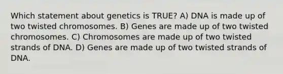 Which statement about genetics is TRUE? A) DNA is made up of two twisted chromosomes. B) Genes are made up of two twisted chromosomes. C) Chromosomes are made up of two twisted strands of DNA. D) Genes are made up of two twisted strands of DNA.