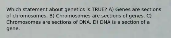 Which statement about genetics is TRUE? A) Genes are sections of chromosomes. B) Chromosomes are sections of genes. C) Chromosomes are sections of DNA. D) DNA is a section of a gene.