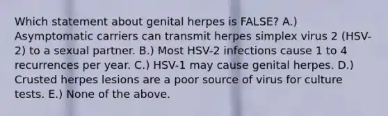 Which statement about genital herpes is FALSE? A.) Asymptomatic carriers can transmit herpes simplex virus 2 (HSV-2) to a sexual partner. B.) Most HSV-2 infections cause 1 to 4 recurrences per year. C.) HSV-1 may cause genital herpes. D.) Crusted herpes lesions are a poor source of virus for culture tests. E.) None of the above.