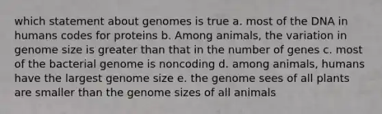 which statement about genomes is true a. most of the DNA in humans codes for proteins b. Among animals, the variation in genome size is greater than that in the number of genes c. most of the bacterial genome is noncoding d. among animals, humans have the largest genome size e. the genome sees of all plants are smaller than the genome sizes of all animals