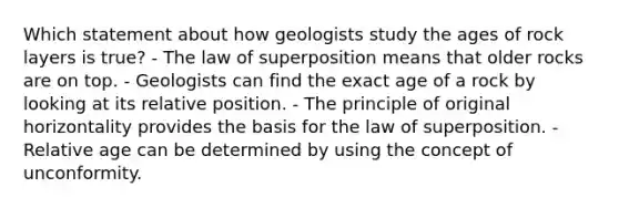 Which statement about how geologists study the ages of rock layers is true? - The law of superposition means that older rocks are on top. - Geologists can find the exact age of a rock by looking at its relative position. - The principle of original horizontality provides the basis for the law of superposition. - Relative age can be determined by using the concept of unconformity.