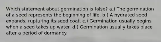 Which statement about germination is false? a.) The germination of a seed represents the beginning of life. b.) A hydrated seed expands, rupturing its seed coat. c.) Germination usually begins when a seed takes up water. d.) Germination usually takes place after a period of dormancy.