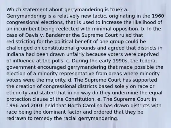 Which statement about gerrymandering is true? a. Gerrymandering is a relatively new tactic, originating in the 1960 congressional elections, that is used to increase the likelihood of an incumbent being reelected with minimal opposition. b. In the case of Davis v. Bandemer the Supreme Court ruled that redistricting for the political benefit of one group could be challenged on constitutional grounds and agreed that districts in Indiana had been drawn unfairly because voters were deprived of influence at the polls. c. During the early 1990s, the federal government encouraged gerrymandering that made possible the election of a minority representative from areas where minority voters were the majority. d. The Supreme Court has supported the creation of congressional districts based solely on race or ethnicity and stated that in no way do they undermine the equal protection clause of the Constitution. e. The Supreme Court in 1996 and 2001 held that North Carolina has drawn districts with race being the dominant factor and ordered that they be redrawn to remedy the racial gerrymandering.