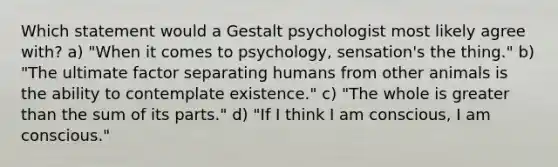 Which statement would a Gestalt psychologist most likely agree with? a) "When it comes to psychology, sensation's the thing." b) "The ultimate factor separating humans from other animals is the ability to contemplate existence." c) "The whole is greater than the sum of its parts." d) "If I think I am conscious, I am conscious."