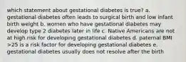 which statement about gestational diabetes is true? a. gestational diabetes often leads to surgical birth and low infant birth weight b. women who have gestational diabetes may develop type 2 diabetes later in life c. Native Americans are not at high risk for developing gestational diabetes d. paternal BMI >25 is a risk factor for developing gestational diabetes e. gestational diabetes usually does not resolve after the birth