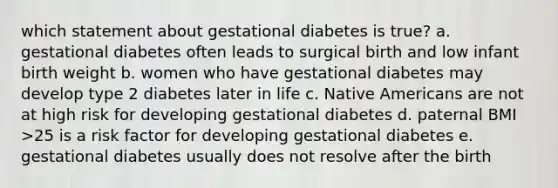 which statement about gestational diabetes is true? a. gestational diabetes often leads to surgical birth and low infant birth weight b. women who have gestational diabetes may develop type 2 diabetes later in life c. Native Americans are not at high risk for developing gestational diabetes d. paternal BMI >25 is a risk factor for developing gestational diabetes e. gestational diabetes usually does not resolve after the birth