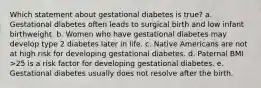 Which statement about gestational diabetes is true? a. Gestational diabetes often leads to surgical birth and low infant birthweight. b. Women who have gestational diabetes may develop type 2 diabetes later in life. c. Native Americans are not at high risk for developing gestational diabetes. d. Paternal BMI >25 is a risk factor for developing gestational diabetes. e. Gestational diabetes usually does not resolve after the birth.