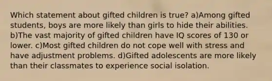 Which statement about gifted children is true? a)Among gifted students, boys are more likely than girls to hide their abilities. b)The vast majority of gifted children have IQ scores of 130 or lower. c)Most gifted children do not cope well with stress and have adjustment problems. d)Gifted adolescents are more likely than their classmates to experience social isolation.