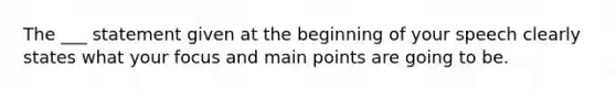 The ___ statement given at the beginning of your speech clearly states what your focus and main points are going to be.