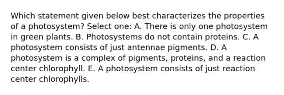 Which statement given below best characterizes the properties of a photosystem? Select one: A. There is only one photosystem in green plants. B. Photosystems do not contain proteins. C. A photosystem consists of just antennae pigments. D. A photosystem is a complex of pigments, proteins, and a reaction center chlorophyll. E. A photosystem consists of just reaction center chlorophylls.