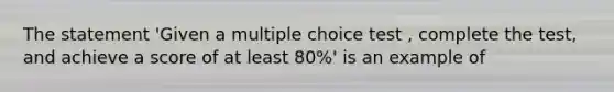 The statement 'Given a multiple choice test , complete the test, and achieve a score of at least 80%' is an example of