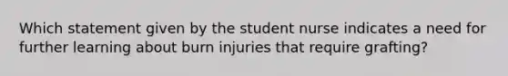 Which statement given by the student nurse indicates a need for further learning about burn injuries that require grafting?