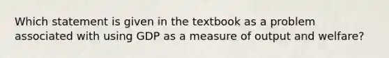 Which statement is given in the textbook as a problem associated with using GDP as a measure of output and welfare?