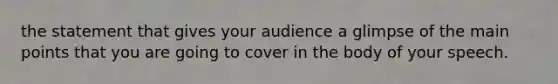 the statement that gives your audience a glimpse of the main points that you are going to cover in the body of your speech.