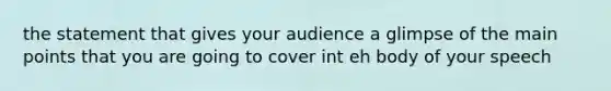 the statement that gives your audience a glimpse of the main points that you are going to cover int eh body of your speech