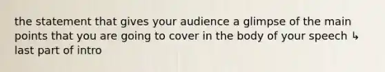 the statement that gives your audience a glimpse of the main points that you are going to cover in the body of your speech ↳ last part of intro