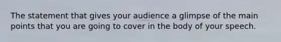 The statement that gives your audience a glimpse of the main points that you are going to cover in the body of your speech.