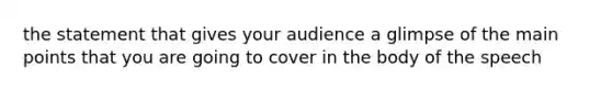 the statement that gives your audience a glimpse of the main points that you are going to cover in the body of the speech