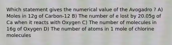 Which statement gives the numerical value of the Avogadro ? A) Moles in 12g of Carbon-12 B) The number of e lost by 20.05g of Ca when it reacts with Oxygen C) The number of molecules in 16g of Oxygen D) The number of atoms in 1 mole of chlorine molecules