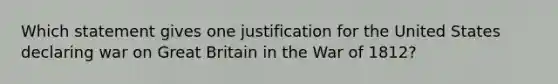 Which statement gives one justification for the United States declaring war on Great Britain in the War of 1812?