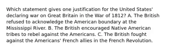 Which statement gives one justification for the United States' declaring war on Great Britain in the War of 1812? A. The British refused to acknowledge the American boundary at the Mississippi River. B. The British encouraged Native American tribes to rebel against the Americans. C. The British fought against the Americans' French allies in the French Revolution.