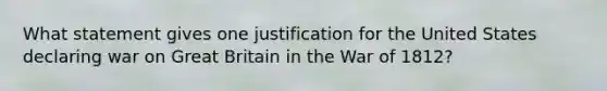 What statement gives one justification for the United States declaring war on Great Britain in the War of 1812?