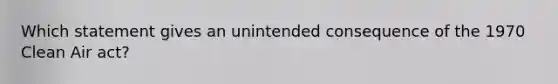 Which statement gives an unintended consequence of the 1970 Clean Air act?
