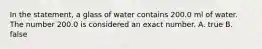 In the statement, a glass of water contains 200.0 ml of water. The number 200.0 is considered an exact number. A. true B. false