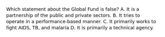 Which statement about the Global Fund is false? A. It is a partnership of the public and private sectors. B. It tries to operate in a performance-based manner. C. It primarily works to fight AIDS, TB, and malaria D. It is primarily a technical agency.