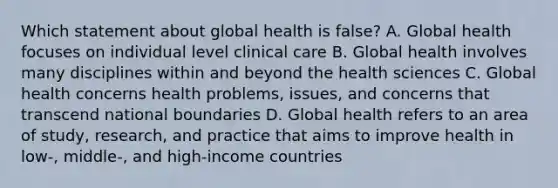 Which statement about global health is false? A. Global health focuses on individual level clinical care B. Global health involves many disciplines within and beyond the health sciences C. Global health concerns health problems, issues, and concerns that transcend national boundaries D. Global health refers to an area of study, research, and practice that aims to improve health in low-, middle-, and high-income countries