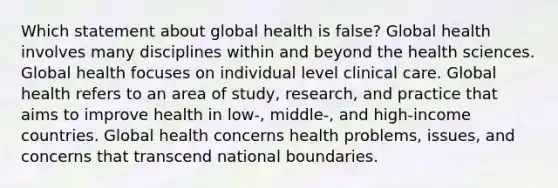 Which statement about global health is false? Global health involves many disciplines within and beyond the health sciences. Global health focuses on individual level clinical care. Global health refers to an area of study, research, and practice that aims to improve health in low-, middle-, and high-income countries. Global health concerns health problems, issues, and concerns that transcend national boundaries.