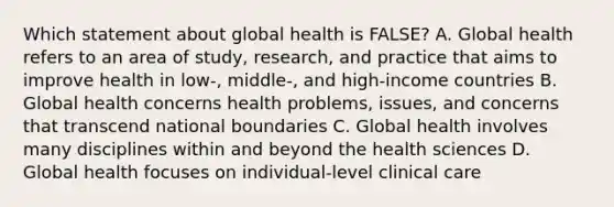 Which statement about global health is FALSE? A. Global health refers to an area of study, research, and practice that aims to improve health in low-, middle-, and high-income countries B. Global health concerns health problems, issues, and concerns that transcend national boundaries C. Global health involves many disciplines within and beyond the health sciences D. Global health focuses on individual-level clinical care