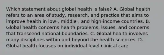 Which statement about global health is false? A. Global health refers to an area of study, research, and practice that aims to improve health in low-, middle-, and high-income countries. B. Global health concerns health problems, issues, and concerns that transcend national boundaries. C. Global health involves many disciplines within and beyond the health sciences. D. Global health focuses on individual level clinical care.