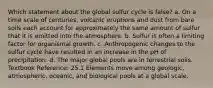 Which statement about the global sulfur cycle is false? a. On a time scale of centuries, volcanic eruptions and dust from bare soils each account for approximately the same amount of sulfur that it is emitted into the atmosphere. b. Sulfur is often a limiting factor for organismal growth. c. Anthropogenic changes to the sulfur cycle have resulted in an increase in the pH of precipitation. d. The major global pools are in terrestrial soils. Textbook Reference: 25.1 Elements move among geologic, atmospheric, oceanic, and biological pools at a global scale.