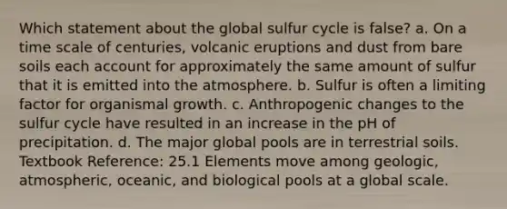 Which statement about the global sulfur cycle is false? a. On a time scale of centuries, volcanic eruptions and dust from bare soils each account for approximately the same amount of sulfur that it is emitted into the atmosphere. b. Sulfur is often a limiting factor for organismal growth. c. Anthropogenic changes to the sulfur cycle have resulted in an increase in the pH of precipitation. d. The major global pools are in terrestrial soils. Textbook Reference: 25.1 Elements move among geologic, atmospheric, oceanic, and biological pools at a global scale.