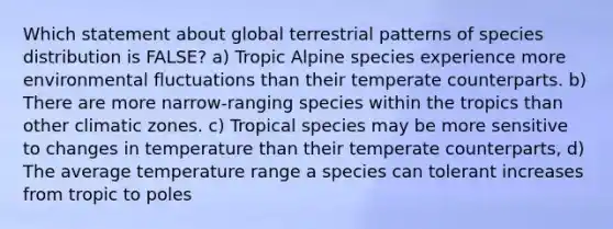 Which statement about global terrestrial patterns of species distribution is FALSE? a) Tropic Alpine species experience more environmental fluctuations than their temperate counterparts. b) There are more narrow-ranging species within the tropics than other climatic zones. c) Tropical species may be more sensitive to changes in temperature than their temperate counterparts, d) The average temperature range a species can tolerant increases from tropic to poles