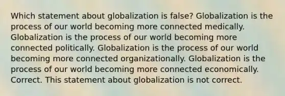 Which statement about globalization is false? Globalization is the process of our world becoming more connected medically. Globalization is the process of our world becoming more connected politically. Globalization is the process of our world becoming more connected organizationally. Globalization is the process of our world becoming more connected economically. Correct. This statement about globalization is not correct.